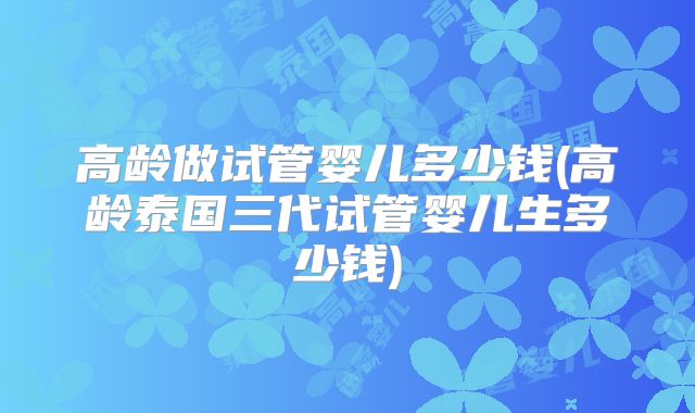 高龄做试管婴儿多少钱(高龄泰国三代试管婴儿生多少钱)