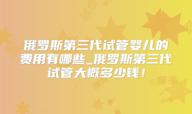 俄罗斯第三代试管婴儿的费用有哪些_俄罗斯第三代试管大概多少钱！