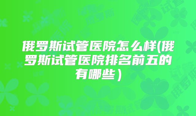 俄罗斯试管医院怎么样(俄罗斯试管医院排名前五的有哪些)
