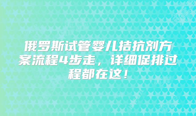 俄罗斯试管婴儿拮抗剂方案流程4步走,详细促排过程都在这!
