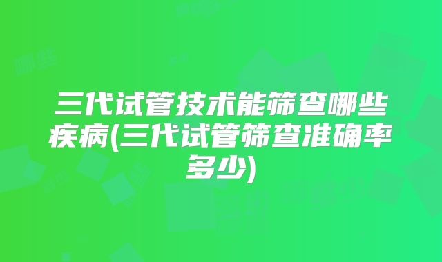 三代试管技术能筛查哪些疾病(三代试管筛查准确率多少)