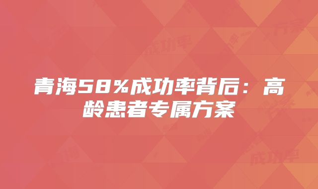 青海58%成功率背后:高龄患者专属方案