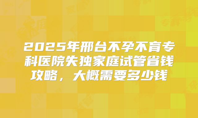 2025年邢台不孕不育专科医院失独家庭试管省钱攻略,大概需要多少钱