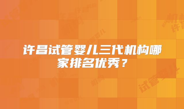 许昌试管婴儿三代机构哪家排名优秀?