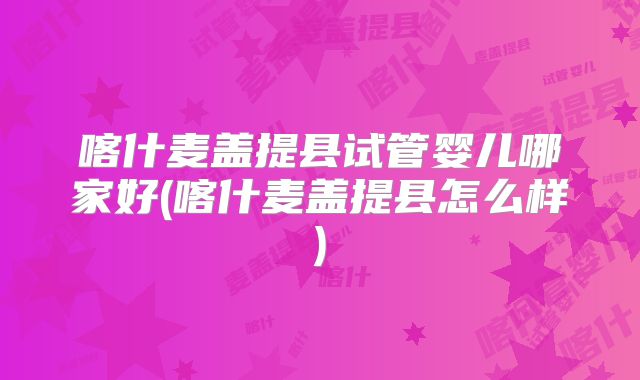 喀什麦盖提县试管婴儿哪家好(喀什麦盖提县怎么样)