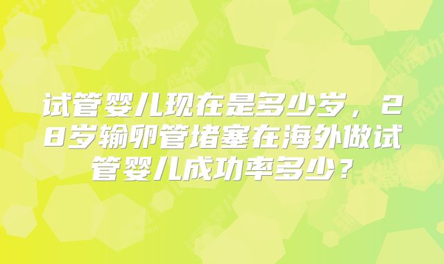 试管婴儿现在是多少岁,28岁输卵管堵塞在海外做试管婴儿成功率多少?