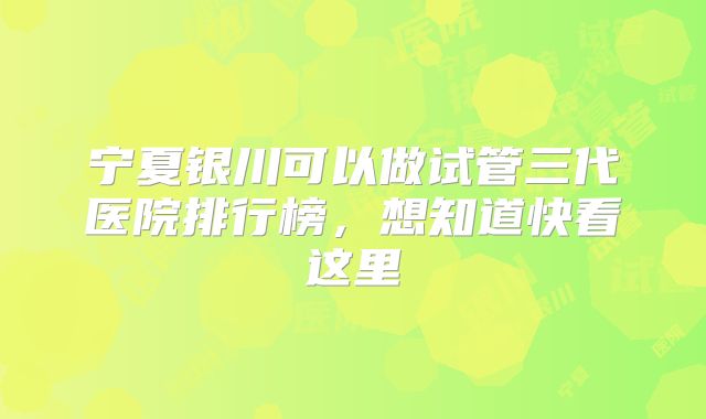 宁夏银川可以做试管三代医院排行榜,想知道快看这里