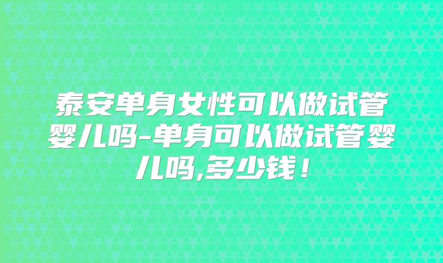 泰安单身女性可以做试管婴儿吗-单身可以做试管婴儿吗,多少钱!