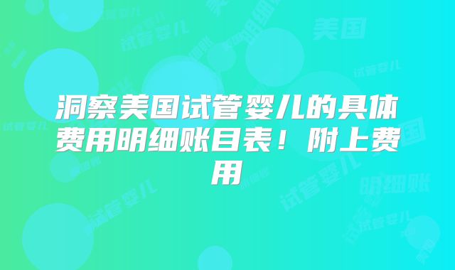 洞察美国试管婴儿的具体费用明细账目表!附上费用