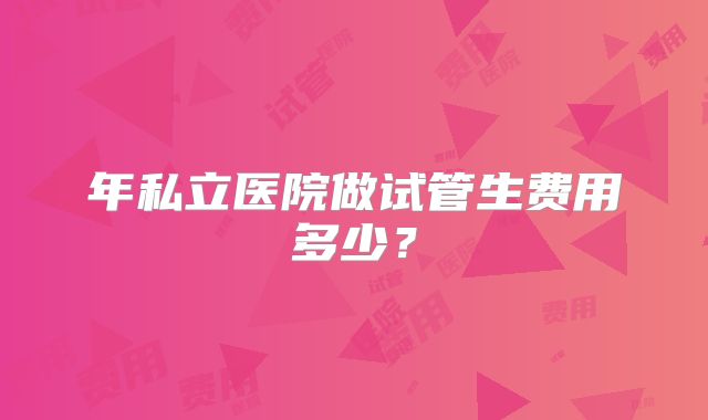 年私立医院做试管生费用多少？