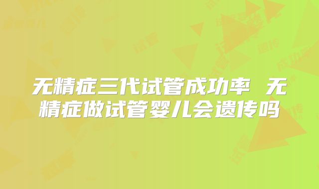 无精症三代试管成功率 无精症做试管婴儿会遗传吗