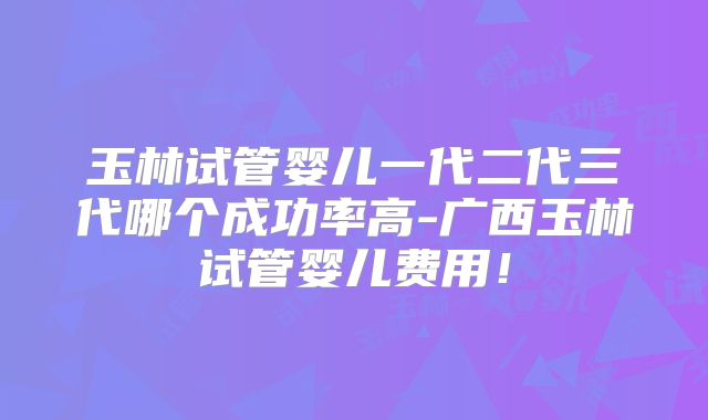 玉林试管婴儿一代二代三代哪个成功率高-广西玉林试管婴儿费用!