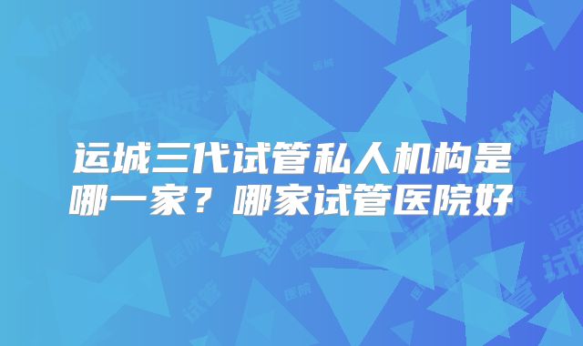 运城三代试管私人机构是哪一家？哪家试管医院好