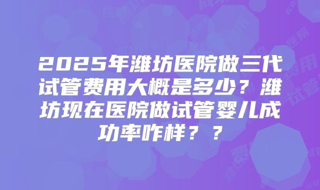 2025年潍坊医院做三代试管费用大概是多少？潍坊现在医院做试管婴儿成功率咋样？？