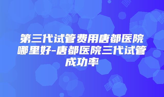 第三代试管费用唐都医院哪里好-唐都医院三代试管成功率