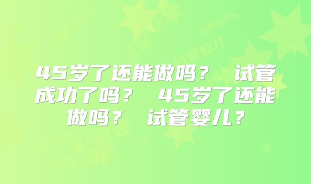 45岁了还能做吗？ 试管成功了吗？ 45岁了还能做吗？ 试管婴儿？