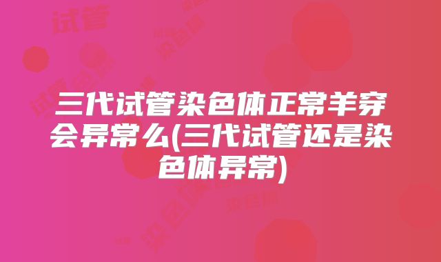 三代试管染色体正常羊穿会异常么(三代试管还是染色体异常)