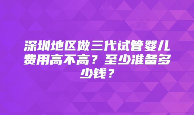 深圳地区做三代试管婴儿费用高不高？至少准备多少钱？