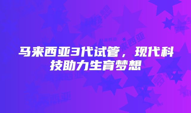 马来西亚3代试管,现代科技助力生育梦想