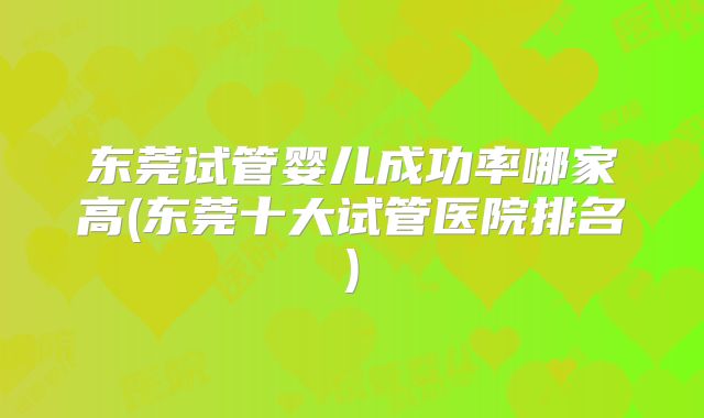 东莞试管婴儿成功率哪家高(东莞十大试管医院排名)