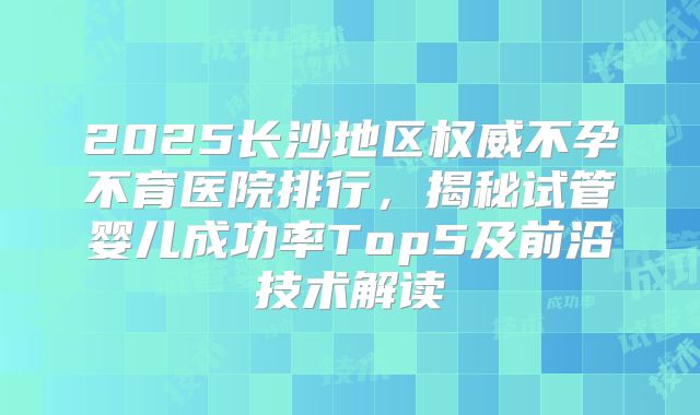2025长沙地区权威不孕不育医院排行,揭秘试管婴儿成功率Top5及前沿技术解读