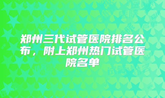 郑州三代试管医院排名公布，附上郑州热门试管医院名单