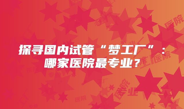 探寻国内试管“梦工厂”:哪家医院最专业?