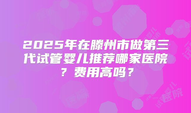 2025年在滕州市做第三代试管婴儿推荐哪家医院？费用高吗？