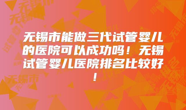 无锡市能做三代试管婴儿的医院可以成功吗!无锡试管婴儿医院排名比较好!
