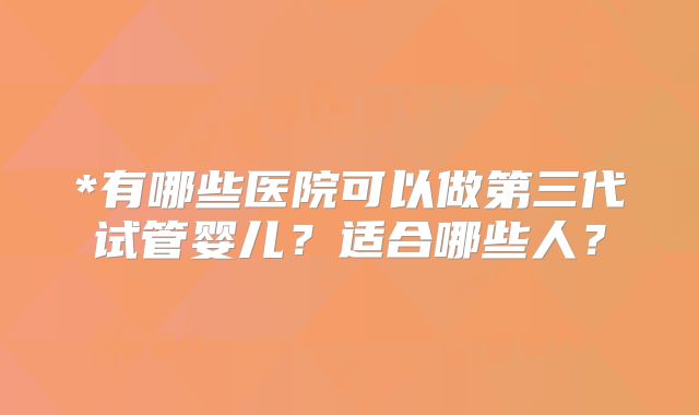 *有哪些医院可以做第三代试管婴儿？适合哪些人？