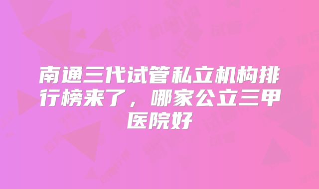 南通三代试管私立机构排行榜来了，哪家公立三甲医院好