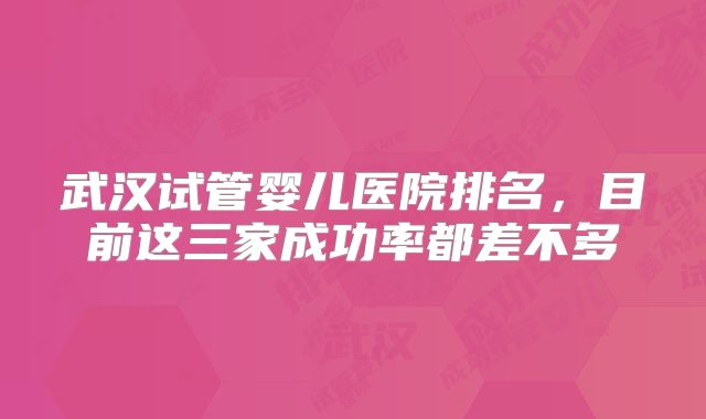 武汉试管婴儿医院排名,目前这三家成功率都差不多