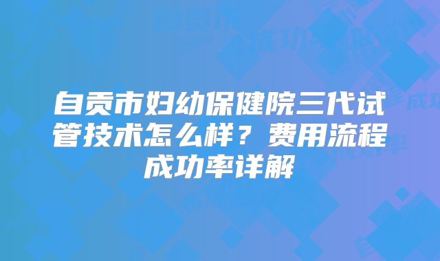 自贡市妇幼保健院三代试管技术怎么样?费用流程成功率详解