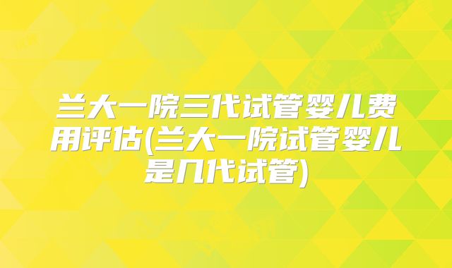 兰大一院三代试管婴儿费用评估(兰大一院试管婴儿是几代试管)
