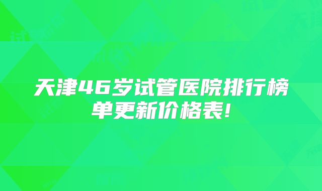 天津46岁试管医院排行榜单更新价格表!