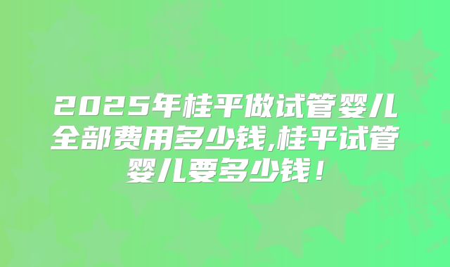 2025年桂平做试管婴儿全部费用多少钱,桂平试管婴儿要多少钱！