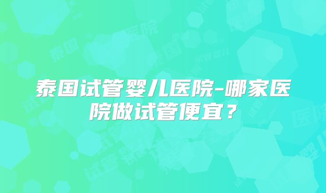 泰国试管婴儿医院-哪家医院做试管便宜？