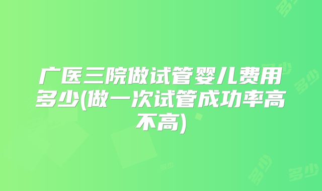 广医三院做试管婴儿费用多少(做一次试管成功率高不高)