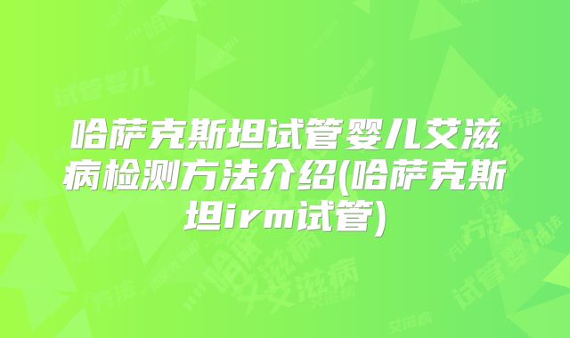 哈萨克斯坦试管婴儿艾滋病检测方法介绍(哈萨克斯坦irm试管)