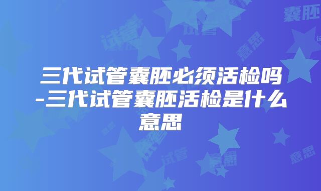 三代试管囊胚必须活检吗-三代试管囊胚活检是什么意思