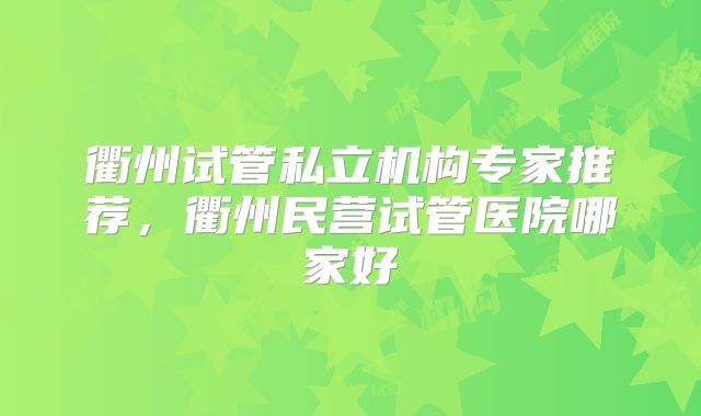 衢州试管私立机构专家推荐,衢州民营试管医院哪家好