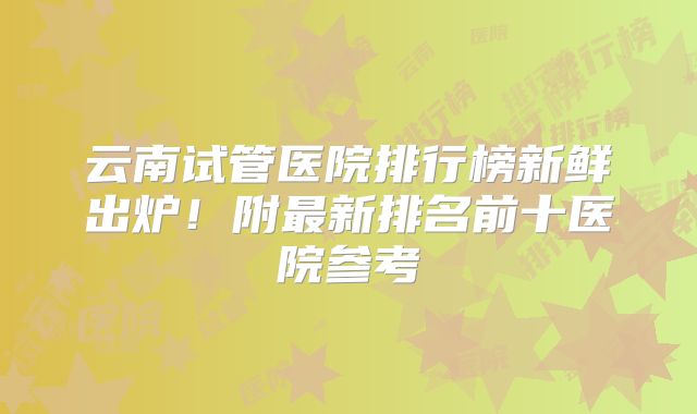 云南试管医院排行榜新鲜出炉！附最新排名前十医院参考