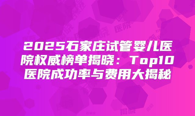 2025石家庄试管婴儿医院权威榜单揭晓：Top10医院成功率与费用大揭秘
