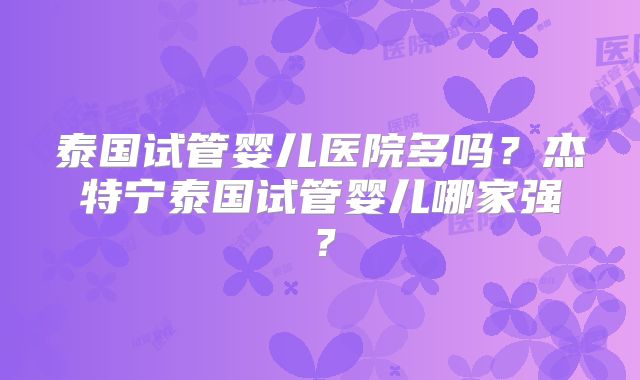 泰国试管婴儿医院多吗?杰特宁泰国试管婴儿哪家强?