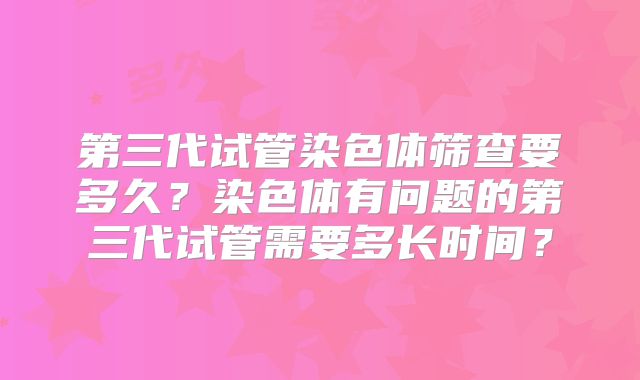 第三代试管染色体筛查要多久?染色体有问题的第三代试管需要多长时间?