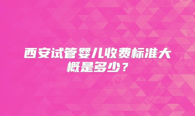 西安试管婴儿收费标准大概是多少?