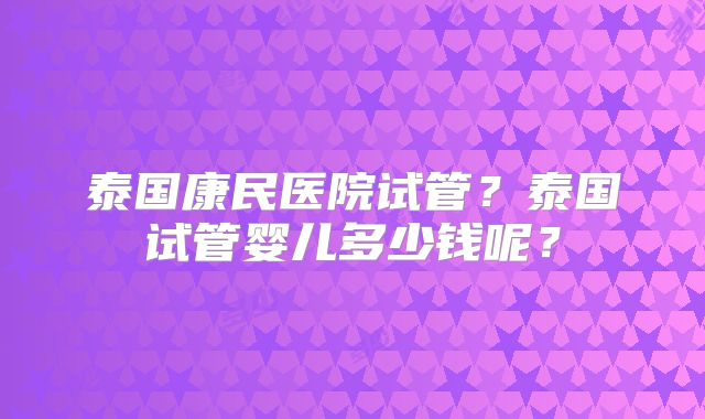 泰国康民医院试管？泰国试管婴儿多少钱呢？