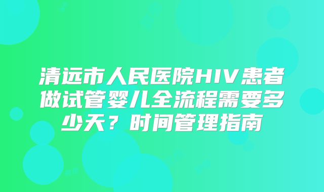 清远市人民医院HIV患者做试管婴儿全流程需要多少天?时间管理指南