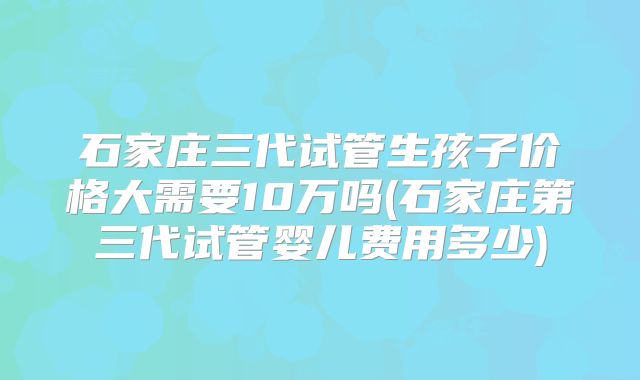 石家庄三代试管生孩子价格大需要10万吗(石家庄第三代试管婴儿费用多少)