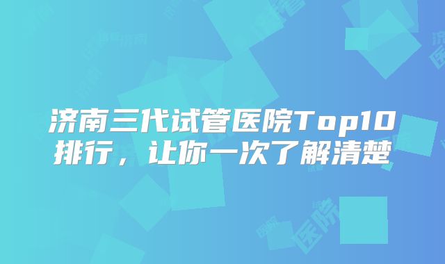 济南三代试管医院Top10排行,让你一次了解清楚